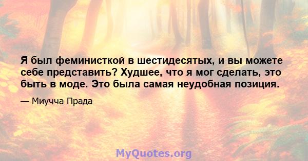 Я был феминисткой в ​​шестидесятых, и вы можете себе представить? Худшее, что я мог сделать, это быть в моде. Это была самая неудобная позиция.