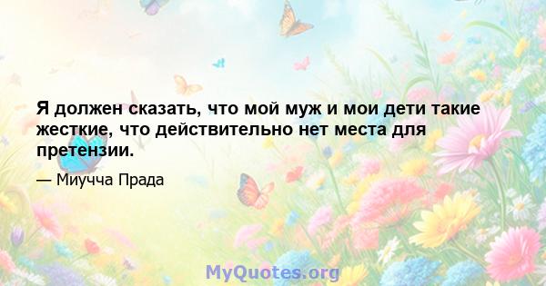 Я должен сказать, что мой муж и мои дети такие жесткие, что действительно нет места для претензии.