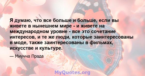 Я думаю, что все больше и больше, если вы живете в нынешнем мире - и живете на международном уровне - все это сочетание интересов, и те же люди, которые заинтересованы в моде, также заинтересованы в фильмах, искусстве и 