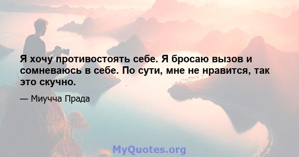 Я хочу противостоять себе. Я бросаю вызов и сомневаюсь в себе. По сути, мне не нравится, так это скучно.