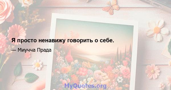 Я просто ненавижу говорить о себе.