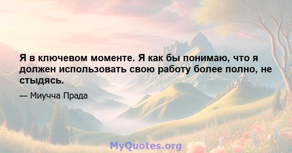 Я в ключевом моменте. Я как бы понимаю, что я должен использовать свою работу более полно, не стыдясь.