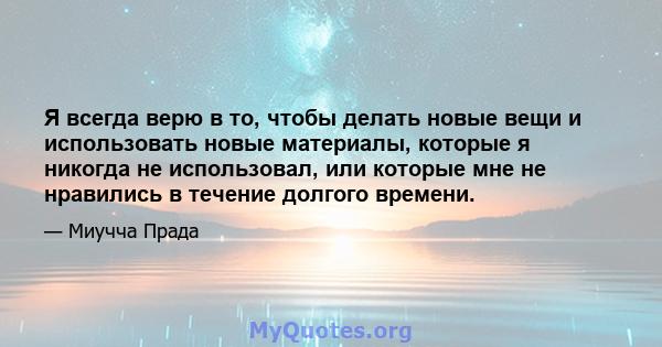 Я всегда верю в то, чтобы делать новые вещи и использовать новые материалы, которые я никогда не использовал, или которые мне не нравились в течение долгого времени.