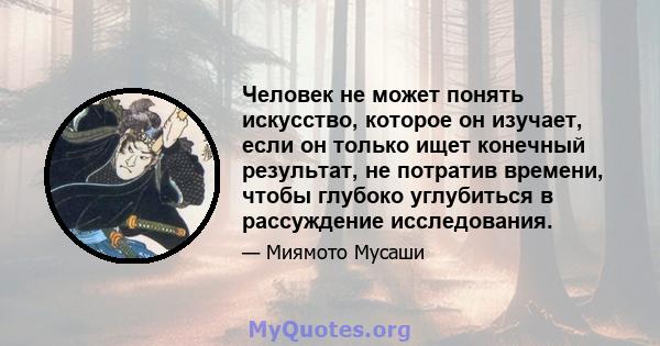 Человек не может понять искусство, которое он изучает, если он только ищет конечный результат, не потратив времени, чтобы глубоко углубиться в рассуждение исследования.