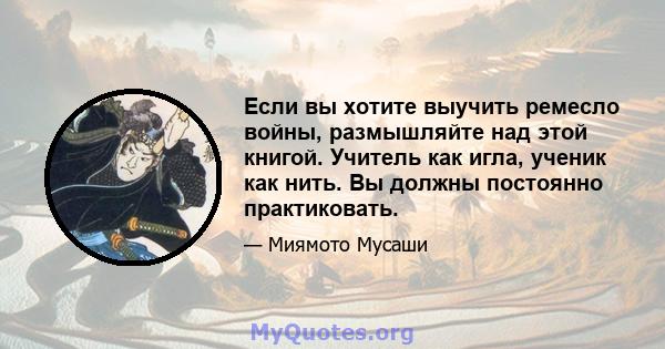 Если вы хотите выучить ремесло войны, размышляйте над этой книгой. Учитель как игла, ученик как нить. Вы должны постоянно практиковать.