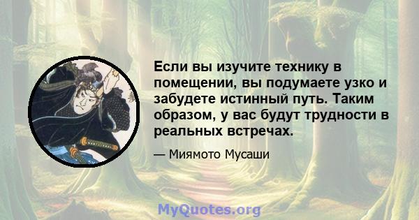 Если вы изучите технику в помещении, вы подумаете узко и забудете истинный путь. Таким образом, у вас будут трудности в реальных встречах.