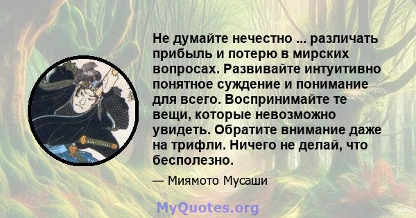 Не думайте нечестно ... различать прибыль и потерю в мирских вопросах. Развивайте интуитивно понятное суждение и понимание для всего. Воспринимайте те вещи, которые невозможно увидеть. Обратите внимание даже на трифли.