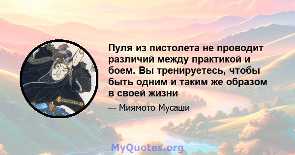 Пуля из пистолета не проводит различий между практикой и боем. Вы тренируетесь, чтобы быть одним и таким же образом в своей жизни