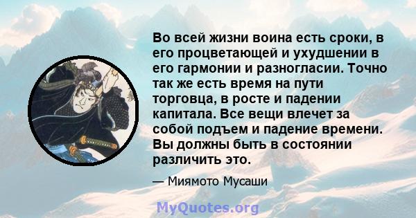 Во всей жизни воина есть сроки, в его процветающей и ухудшении в его гармонии и разногласии. Точно так же есть время на пути торговца, в росте и падении капитала. Все вещи влечет за собой подъем и падение времени. Вы