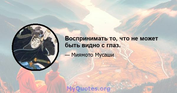 Воспринимать то, что не может быть видно с глаз.