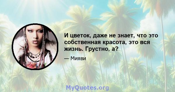 И цветок, даже не знает, что это собственная красота, это вся жизнь. Грустно, а?