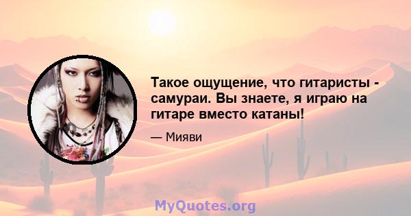 Такое ощущение, что гитаристы - самураи. Вы знаете, я играю на гитаре вместо катаны!