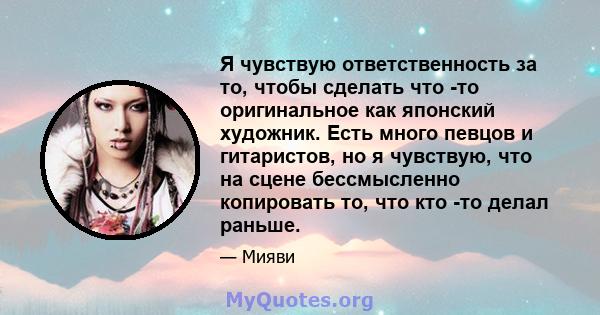 Я чувствую ответственность за то, чтобы сделать что -то оригинальное как японский художник. Есть много певцов и гитаристов, но я чувствую, что на сцене бессмысленно копировать то, что кто -то делал раньше.