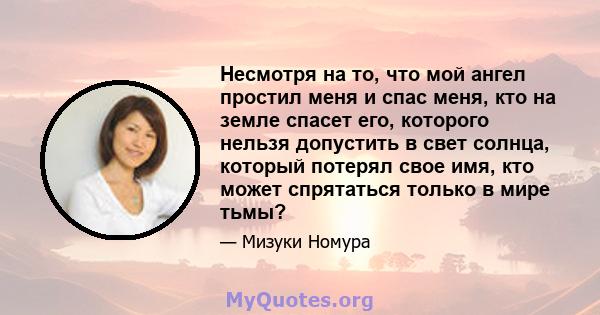 Несмотря на то, что мой ангел простил меня и спас меня, кто на земле спасет его, которого нельзя допустить в свет солнца, который потерял свое имя, кто может спрятаться только в мире тьмы?