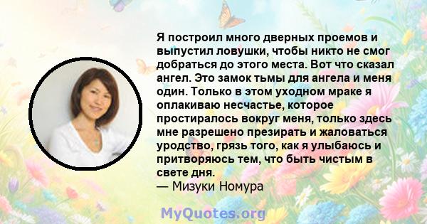 Я построил много дверных проемов и выпустил ловушки, чтобы никто не смог добраться до этого места. Вот что сказал ангел. Это замок тьмы для ангела и меня один. Только в этом уходном мраке я оплакиваю несчастье, которое