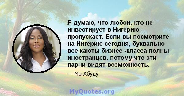 Я думаю, что любой, кто не инвестирует в Нигерию, пропускает. Если вы посмотрите на Нигерию сегодня, буквально все каюты бизнес -класса полны иностранцев, потому что эти парни видят возможность.