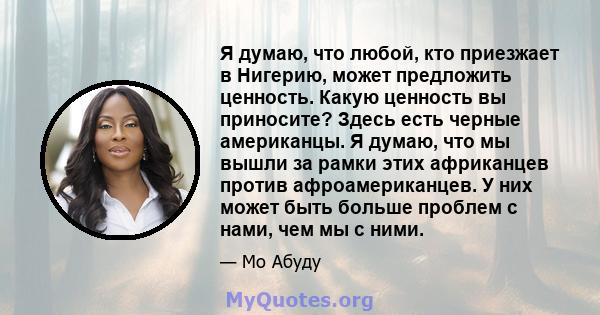 Я думаю, что любой, кто приезжает в Нигерию, может предложить ценность. Какую ценность вы приносите? Здесь есть черные американцы. Я думаю, что мы вышли за рамки этих африканцев против афроамериканцев. У них может быть