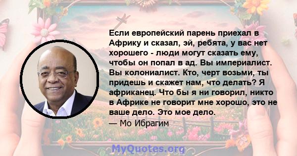 Если европейский парень приехал в Африку и сказал, эй, ребята, у вас нет хорошего - люди могут сказать ему, чтобы он попал в ад. Вы империалист. Вы колониалист. Кто, черт возьми, ты придешь и скажет нам, что делать? Я