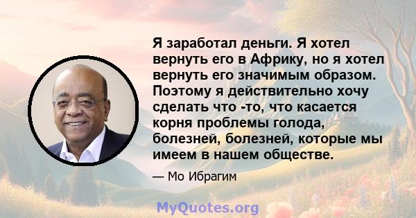 Я заработал деньги. Я хотел вернуть его в Африку, но я хотел вернуть его значимым образом. Поэтому я действительно хочу сделать что -то, что касается корня проблемы голода, болезней, болезней, которые мы имеем в нашем