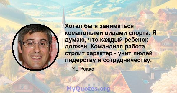 Хотел бы я заниматься командными видами спорта. Я думаю, что каждый ребенок должен. Командная работа строит характер - учит людей лидерству и сотрудничеству.