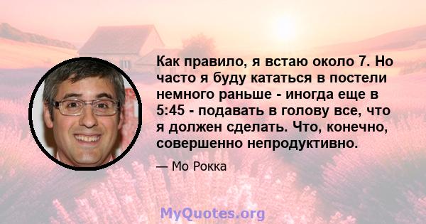 Как правило, я встаю около 7. Но часто я буду кататься в постели немного раньше - иногда еще в 5:45 - подавать в голову все, что я должен сделать. Что, конечно, совершенно непродуктивно.