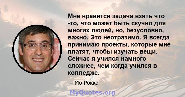 Мне нравится задача взять что -то, что может быть скучно для многих людей, но, безусловно, важно. Это неотразимо. Я всегда принимаю проекты, которые мне платят, чтобы изучать вещи. Сейчас я учился намного сложнее, чем