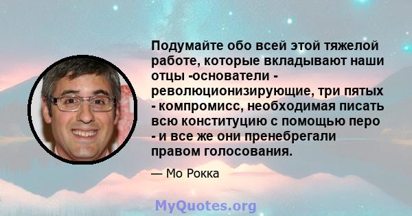 Подумайте обо всей этой тяжелой работе, которые вкладывают наши отцы -основатели - революционизирующие, три пятых - компромисс, необходимая писать всю конституцию с помощью перо - и все же они пренебрегали правом