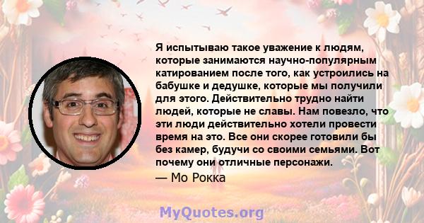 Я испытываю такое уважение к людям, которые занимаются научно-популярным катированием после того, как устроились на бабушке и дедушке, которые мы получили для этого. Действительно трудно найти людей, которые не славы.