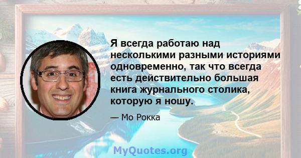 Я всегда работаю над несколькими разными историями одновременно, так что всегда есть действительно большая книга журнального столика, которую я ношу.