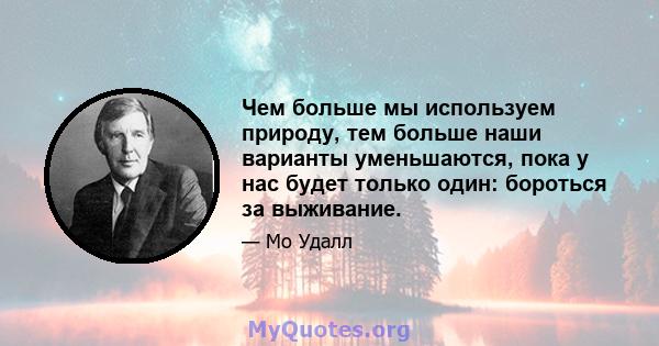 Чем больше мы используем природу, тем больше наши варианты уменьшаются, пока у нас будет только один: бороться за выживание.