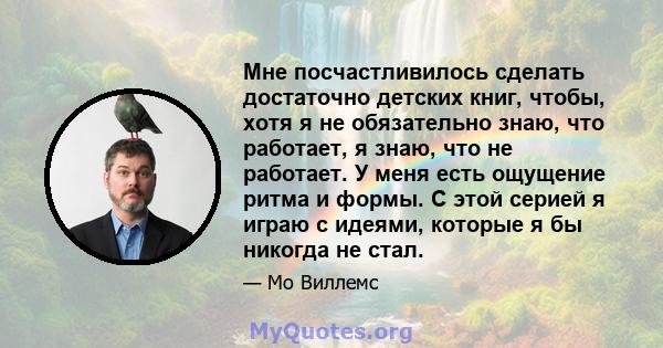 Мне посчастливилось сделать достаточно детских книг, чтобы, хотя я не обязательно знаю, что работает, я знаю, что не работает. У меня есть ощущение ритма и формы. С этой серией я играю с идеями, которые я бы никогда не