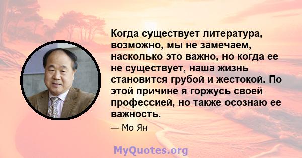 Когда существует литература, возможно, мы не замечаем, насколько это важно, но когда ее не существует, наша жизнь становится грубой и жестокой. По этой причине я горжусь своей профессией, но также осознаю ее важность.