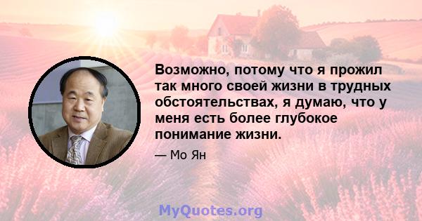 Возможно, потому что я прожил так много своей жизни в трудных обстоятельствах, я думаю, что у меня есть более глубокое понимание жизни.