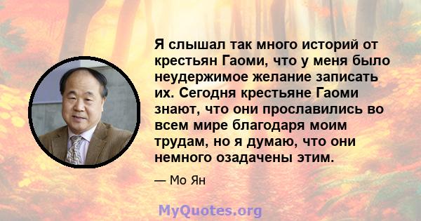 Я слышал так много историй от крестьян Гаоми, что у меня было неудержимое желание записать их. Сегодня крестьяне Гаоми знают, что они прославились во всем мире благодаря моим трудам, но я думаю, что они немного