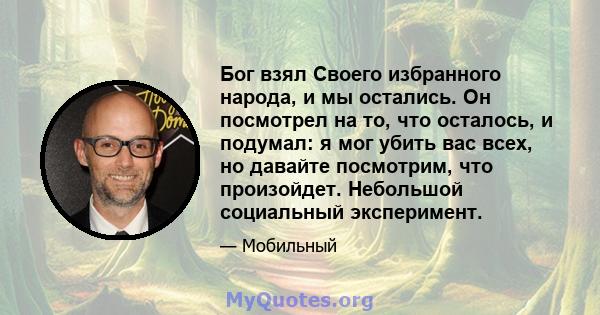 Бог взял Своего избранного народа, и мы остались. Он посмотрел на то, что осталось, и подумал: я мог убить вас всех, но давайте посмотрим, что произойдет. Небольшой социальный эксперимент.