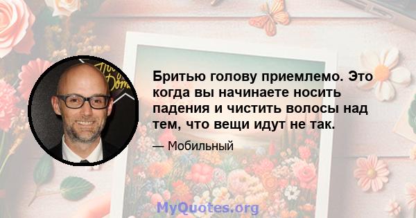 Бритью голову приемлемо. Это когда вы начинаете носить падения и чистить волосы над тем, что вещи идут не так.