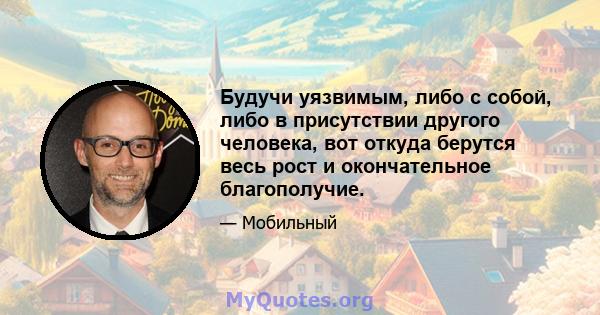 Будучи уязвимым, либо с собой, либо в присутствии другого человека, вот откуда берутся весь рост и окончательное благополучие.