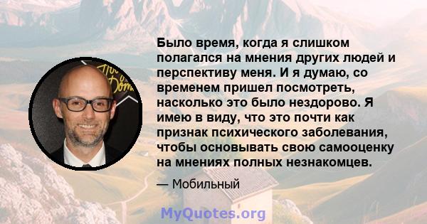 Было время, когда я слишком полагался на мнения других людей и перспективу меня. И я думаю, со временем пришел посмотреть, насколько это было нездорово. Я имею в виду, что это почти как признак психического заболевания, 