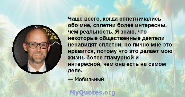 Чаще всего, когда сплетничались обо мне, сплетни более интересны, чем реальность. Я знаю, что некоторые общественные деятели ненавидят сплетни, но лично мне это нравится, потому что это делает мою жизнь более гламурной