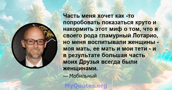 Часть меня хочет как -то попробовать показаться круто и накормить этот миф о том, что я своего рода гламурный Лотарио, но меня воспитывали женщины - моя мать, ее мать и мои тети - и в результате большая часть моих