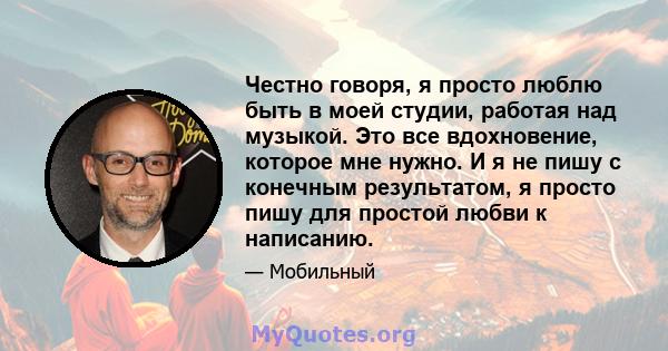 Честно говоря, я просто люблю быть в моей студии, работая над музыкой. Это все вдохновение, которое мне нужно. И я не пишу с конечным результатом, я просто пишу для простой любви к написанию.