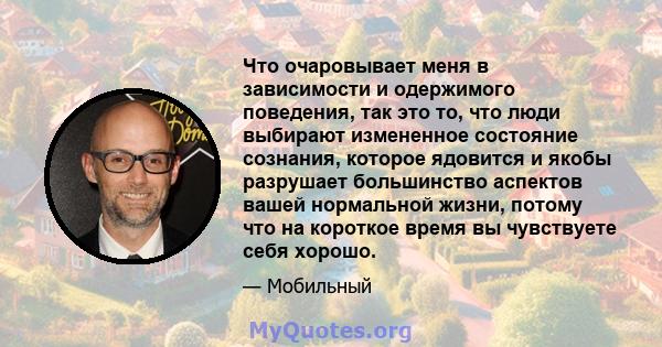 Что очаровывает меня в зависимости и одержимого поведения, так это то, что люди выбирают измененное состояние сознания, которое ядовится и якобы разрушает большинство аспектов вашей нормальной жизни, потому что на