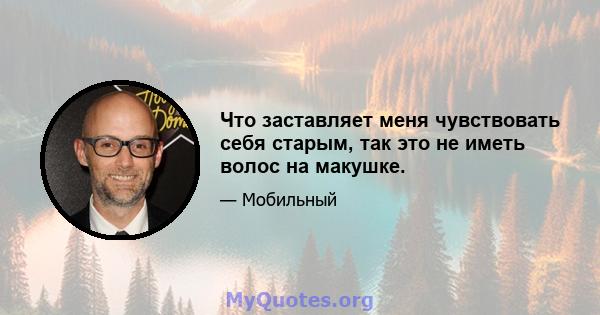 Что заставляет меня чувствовать себя старым, так это не иметь волос на макушке.