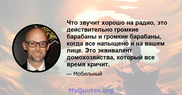 Что звучит хорошо на радио, это действительно громкие барабаны и громкие барабаны, когда все напыщено и на вашем лице. Это эквивалент домохозяйства, который все время кричит.