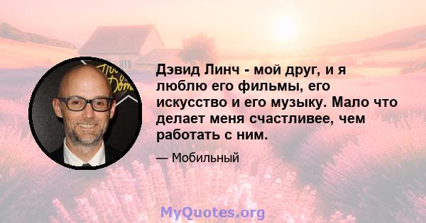 Дэвид Линч - мой друг, и я люблю его фильмы, его искусство и его музыку. Мало что делает меня счастливее, чем работать с ним.