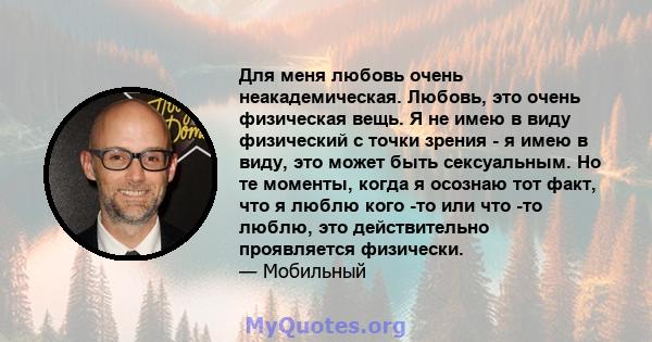 Для меня любовь очень неакадемическая. Любовь, это очень физическая вещь. Я не имею в виду физический с точки зрения - я имею в виду, это может быть сексуальным. Но те моменты, когда я осознаю тот факт, что я люблю кого 