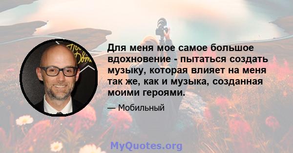 Для меня мое самое большое вдохновение - пытаться создать музыку, которая влияет на меня так же, как и музыка, созданная моими героями.