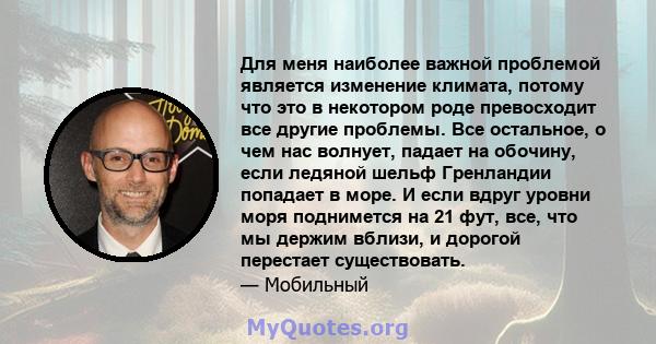 Для меня наиболее важной проблемой является изменение климата, потому что это в некотором роде превосходит все другие проблемы. Все остальное, о чем нас волнует, падает на обочину, если ледяной шельф Гренландии попадает 