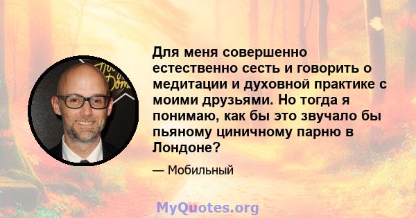 Для меня совершенно естественно сесть и говорить о медитации и духовной практике с моими друзьями. Но тогда я понимаю, как бы это звучало бы пьяному циничному парню в Лондоне?