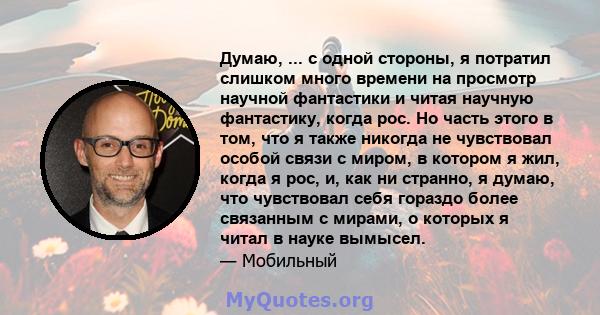 Думаю, ... с одной стороны, я потратил слишком много времени на просмотр научной фантастики и читая научную фантастику, когда рос. Но часть этого в том, что я также никогда не чувствовал особой связи с миром, в котором